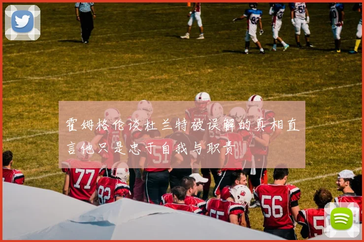 霍姆格伦谈杜兰特被误解的真相直言他只是忠于自我与职责