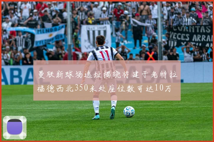 曼联新球场选址揭晓将建于老特拉福德西北350米处座位数可达10万