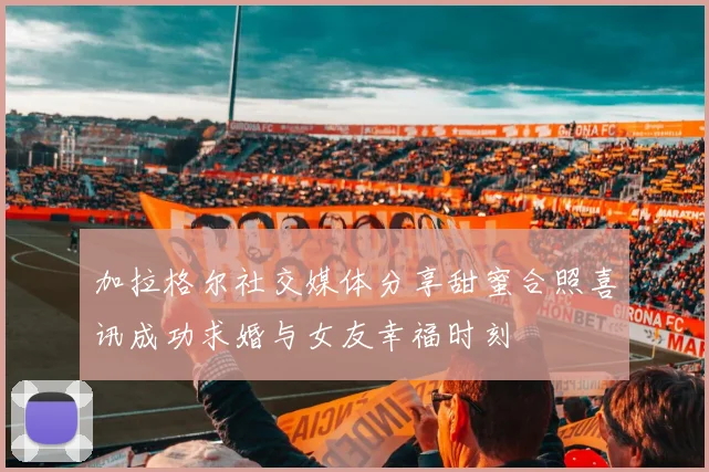加拉格尔社交媒体分享甜蜜合照喜讯成功求婚与女友幸福时刻