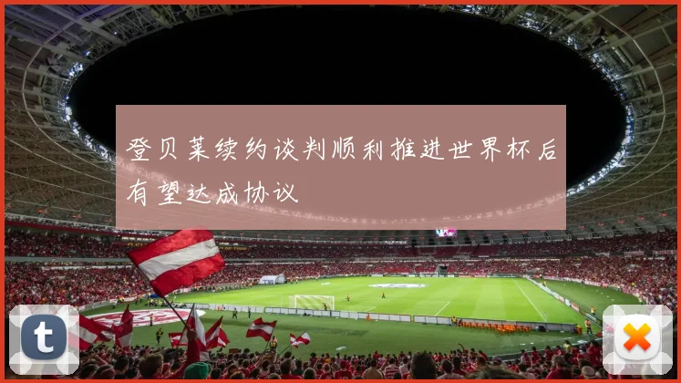 登贝莱续约谈判顺利推进世界杯后有望达成协议