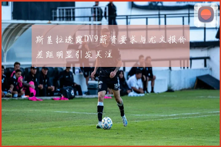 斯基拉透露DV9薪资要求与尤文报价差距明显引发关注