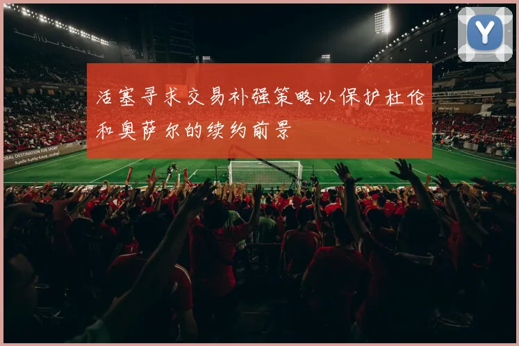 活塞寻求交易补强策略以保护杜伦和奥萨尔的续约前景