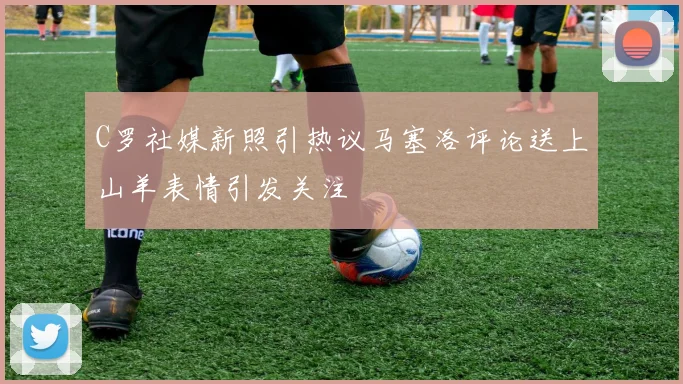 C罗社媒新照引热议马塞洛评论送上山羊表情引发关注