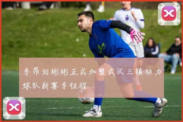 李昂刘彬彬正式加盟武汉三镇助力球队新赛季征程