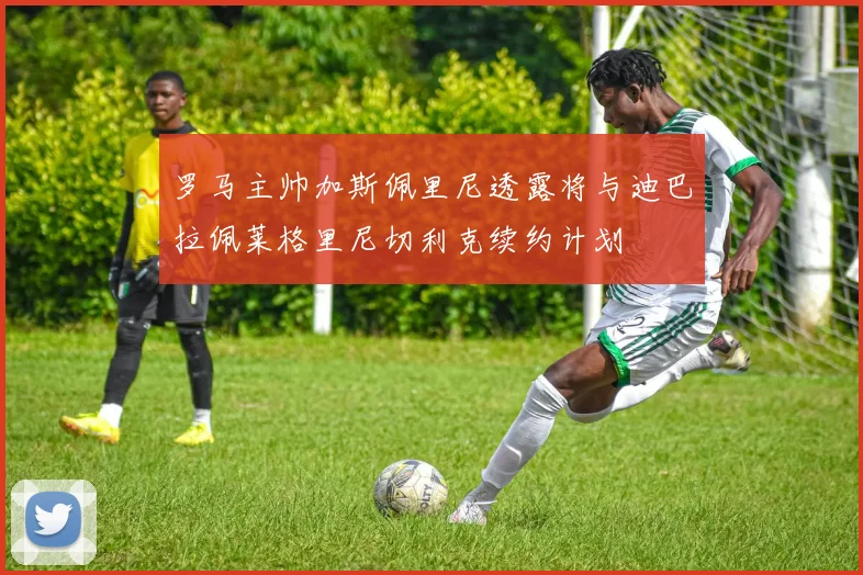 罗马主帅加斯佩里尼透露将与迪巴拉佩莱格里尼切利克续约计划