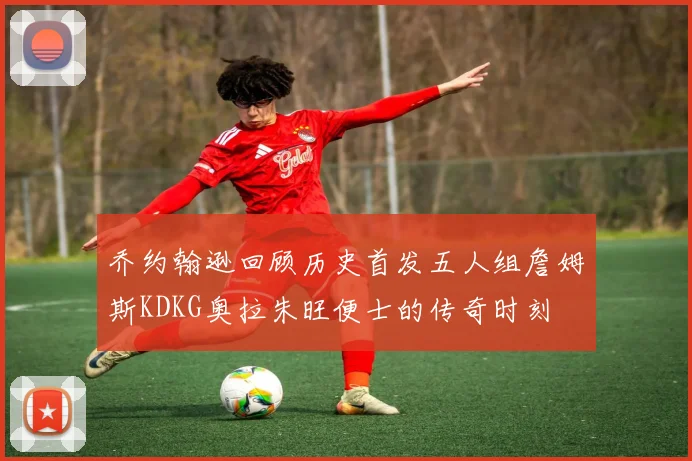 乔约翰逊回顾历史首发五人组詹姆斯KDKG奥拉朱旺便士的传奇时刻