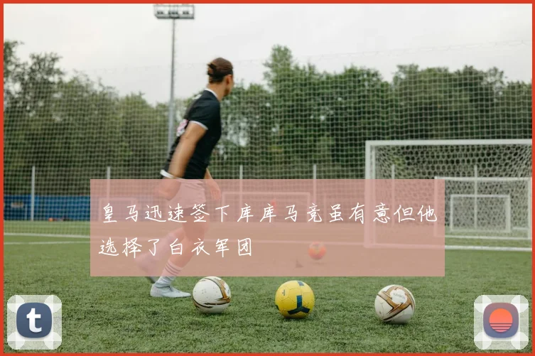 皇马迅速签下库库马竞虽有意但他选择了白衣军团