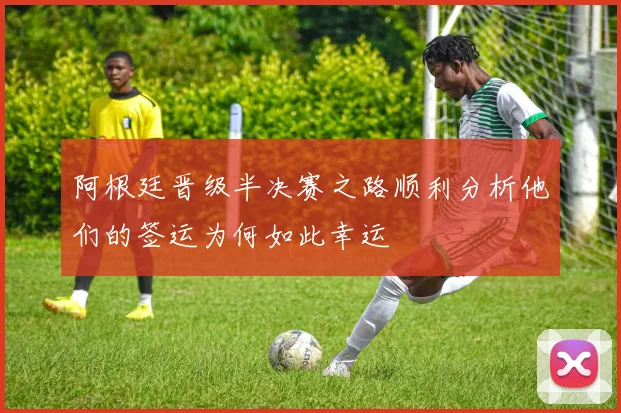 阿根廷晋级半决赛之路顺利分析他们的签运为何如此幸运