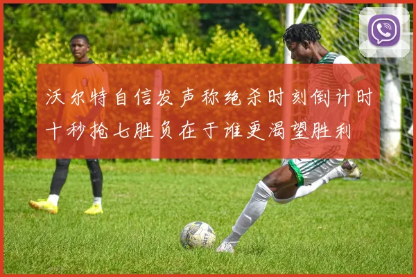 沃尔特自信发声称绝杀时刻倒计时十秒抢七胜负在于谁更渴望胜利