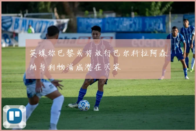 英媒称巴黎或将放行巴尔科拉阿森纳与利物浦成潜在买家