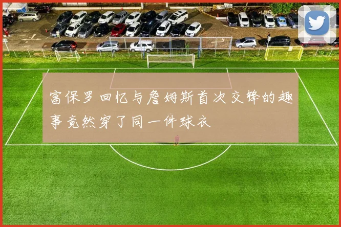 富保罗回忆与詹姆斯首次交锋的趣事竟然穿了同一件球衣