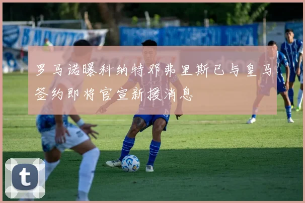 罗马诺曝科纳特邓弗里斯已与皇马签约即将官宣新援消息