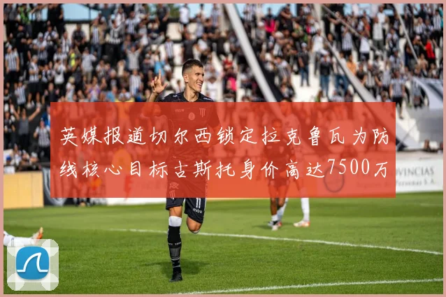 英媒报道切尔西锁定拉克鲁瓦为防线核心目标古斯托身价高达7500万镑