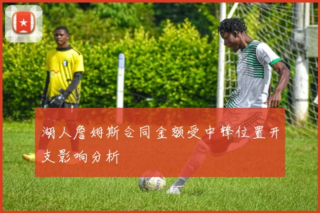 湖人詹姆斯合同金额受中锋位置开支影响分析